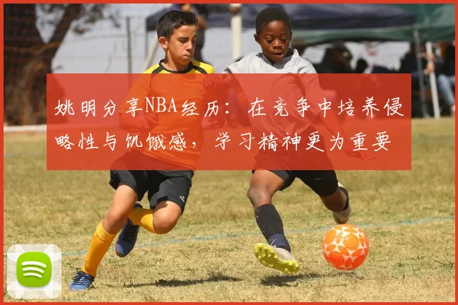姚明分享NBA经历：在竞争中培养侵略性与饥饿感，学习精神更为重要