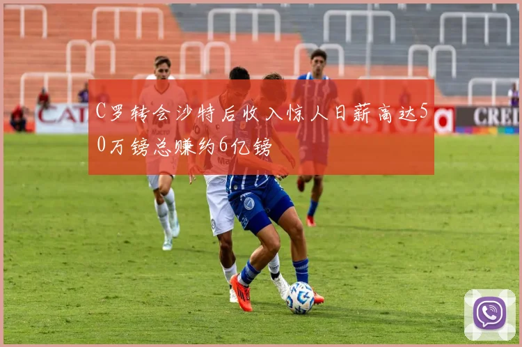 C罗转会沙特后收入惊人日薪高达50万镑总赚约6亿镑