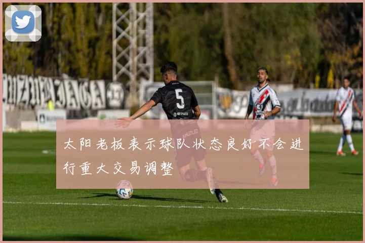 太阳老板表示球队状态良好不会进行重大交易调整