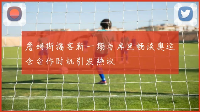 詹姆斯播客新一期与库里畅谈奥运会合作时机引发热议