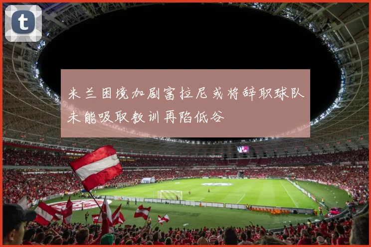 米兰困境加剧富拉尼或将辞职球队未能吸取教训再陷低谷