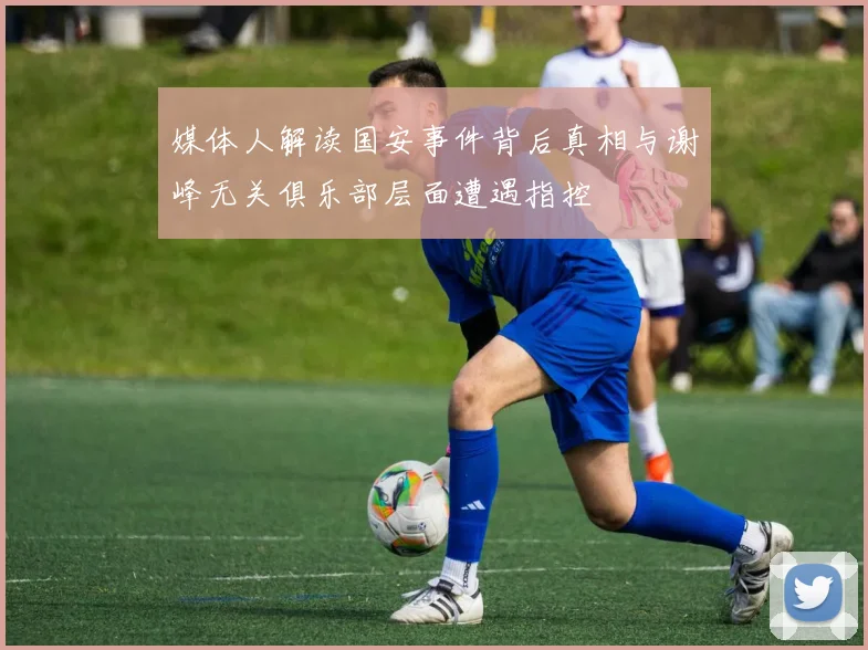 媒体人解读国安事件背后真相与谢峰无关俱乐部层面遭遇指控