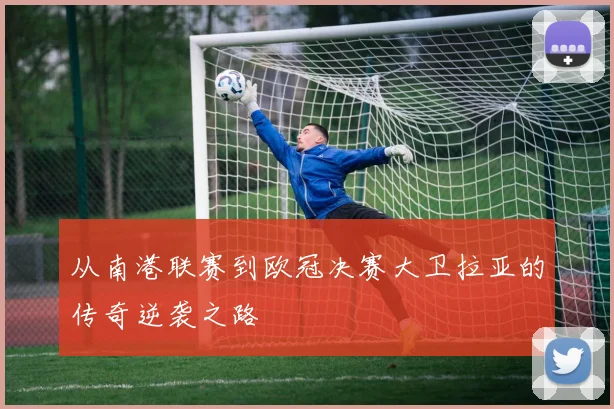 从南港联赛到欧冠决赛大卫拉亚的传奇逆袭之路
