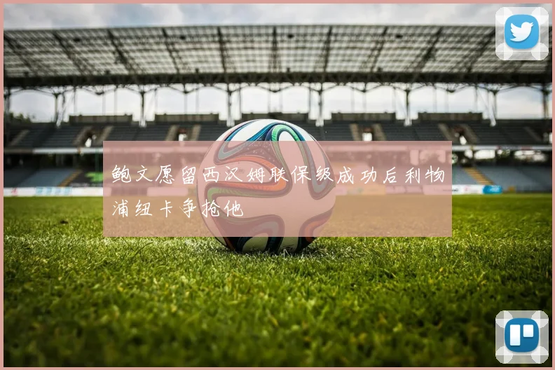 鲍文愿留西汉姆联保级成功后利物浦纽卡争抢他