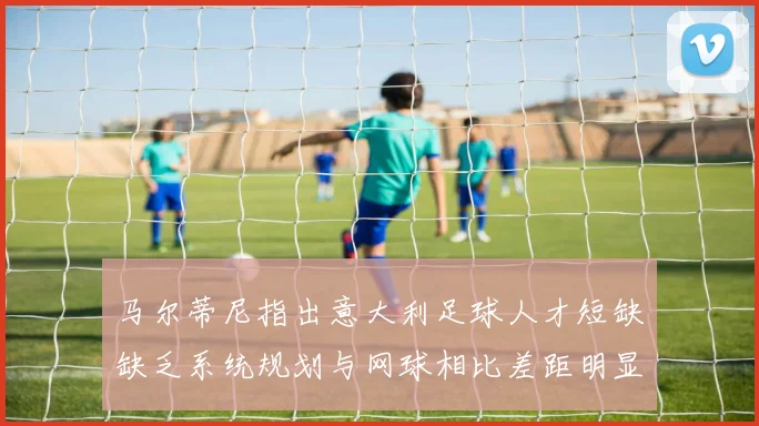 马尔蒂尼指出意大利足球人才短缺缺乏系统规划与网球相比差距明显