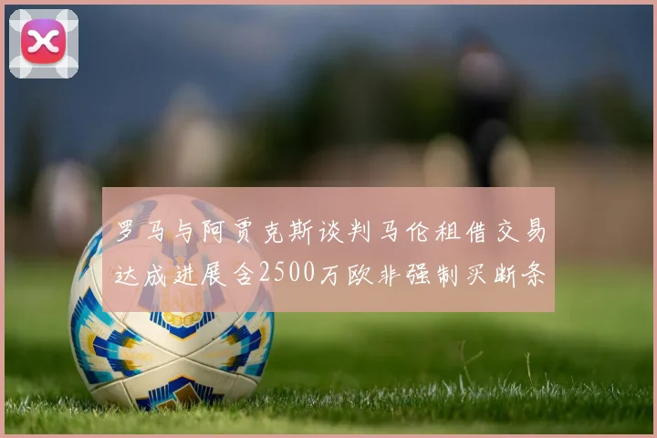 罗马与阿贾克斯谈判马伦租借交易达成进展含2500万欧非强制买断条款