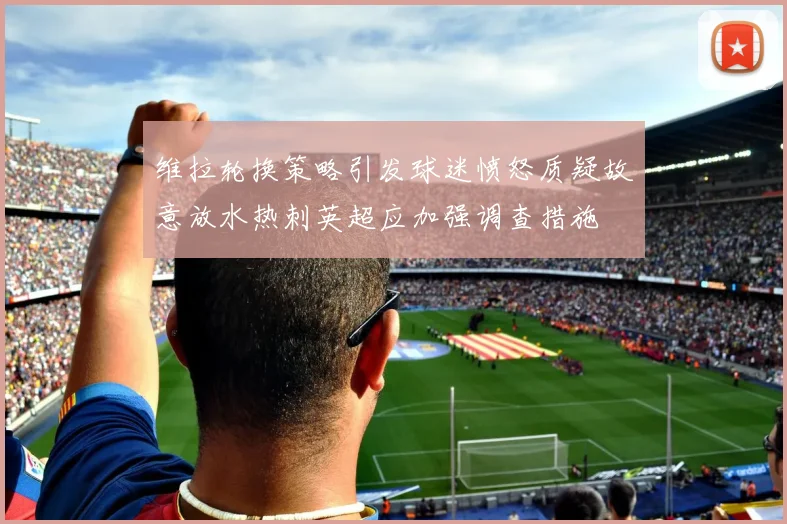 维拉轮换策略引发球迷愤怒质疑故意放水热刺英超应加强调查措施