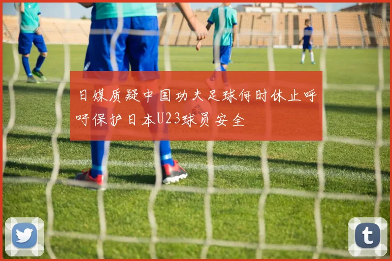 日媒质疑中国功夫足球何时休止呼吁保护日本U23球员安全