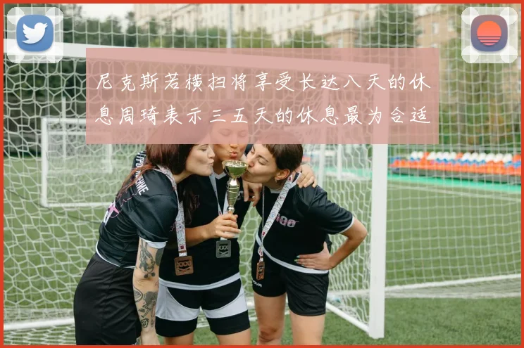 尼克斯若横扫将享受长达八天的休息周琦表示三五天的休息最为合适