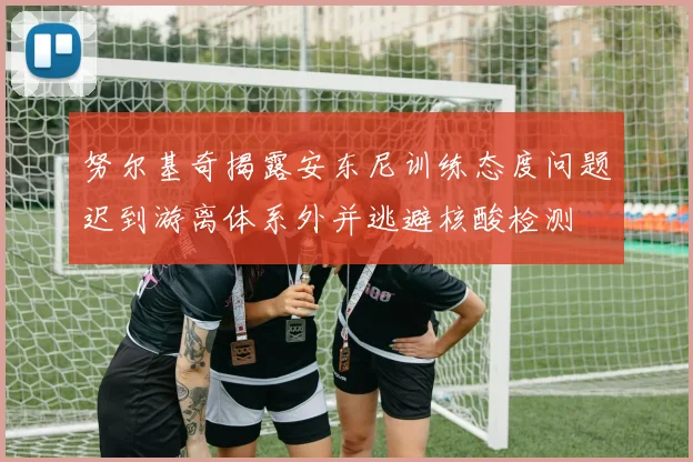 努尔基奇揭露安东尼训练态度问题迟到游离体系外并逃避核酸检测