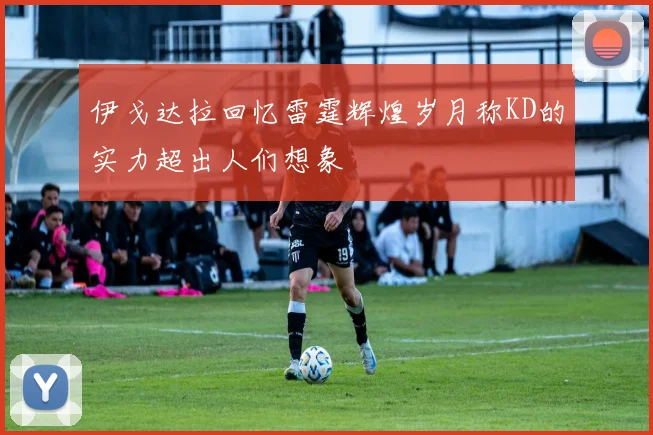 伊戈达拉回忆雷霆辉煌岁月称KD的实力超出人们想象