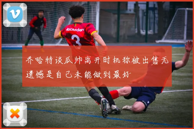 乔哈特谈瓜帅离开时机称被出售无遗憾是自己未能做到最好