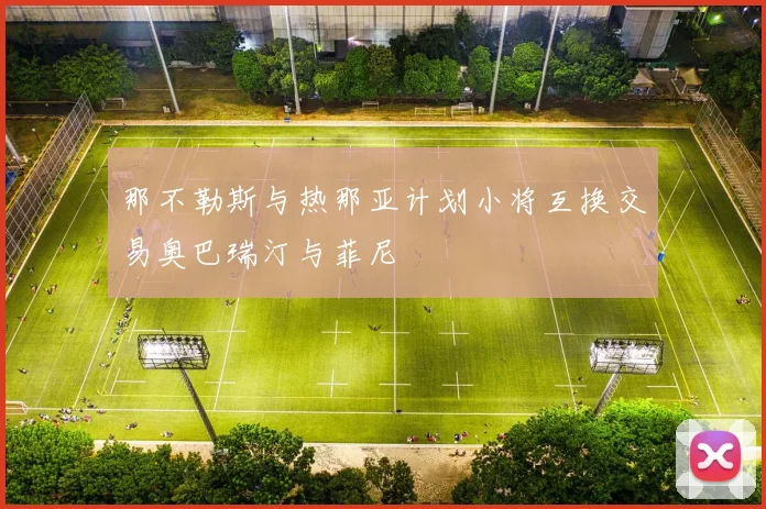 那不勒斯与热那亚计划小将互换交易奥巴瑞汀与菲尼