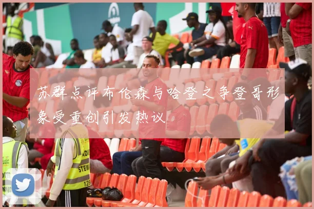 苏群点评布伦森与哈登之争登哥形象受重创引发热议