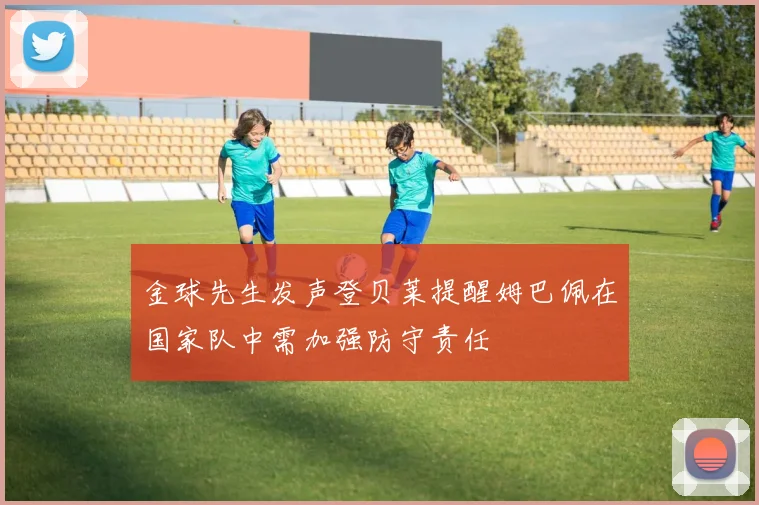 金球先生发声登贝莱提醒姆巴佩在国家队中需加强防守责任