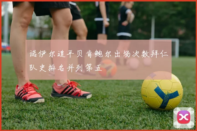 诺伊尔追平贝肯鲍尔出场次数拜仁队史排名并列第五