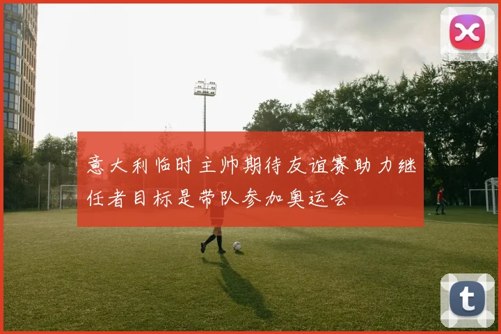 意大利临时主帅期待友谊赛助力继任者目标是带队参加奥运会