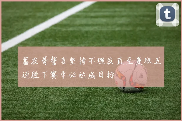 蓄发哥誓言坚持不理发直至曼联五连胜下赛季必达成目标