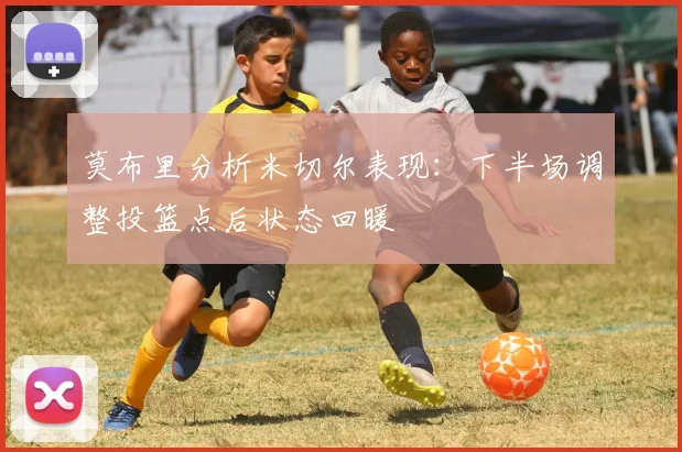 莫布里分析米切尔表现：下半场调整投篮点后状态回暖