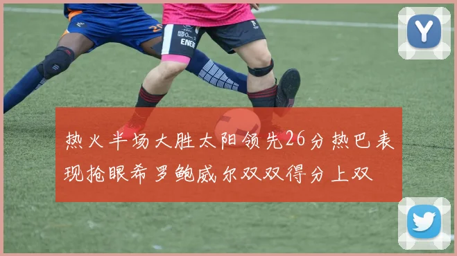 热火半场大胜太阳领先26分热巴表现抢眼希罗鲍威尔双双得分上双