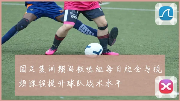 国足集训期间教练组每日短会与视频课程提升球队战术水平