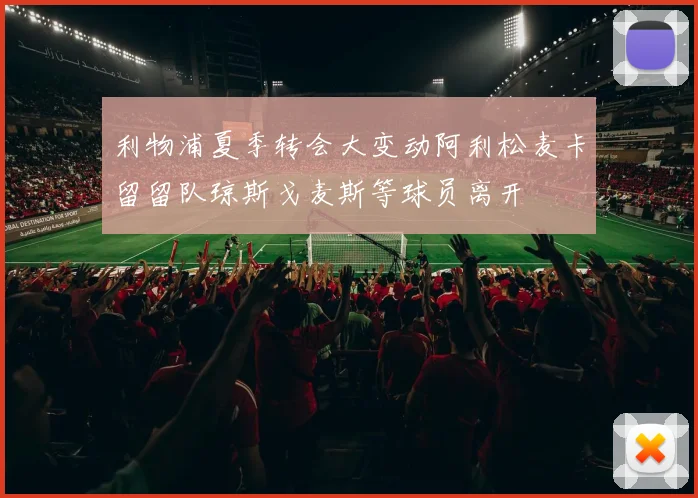 利物浦夏季转会大变动阿利松麦卡留留队琼斯戈麦斯等球员离开