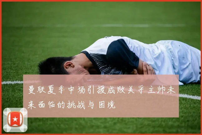 曼联夏季中场引援成败关乎主帅未来面临的挑战与困境